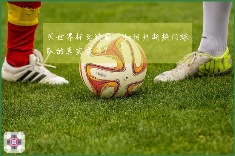 买世界杯竞猜前，如何判断热门球队的真实实力？