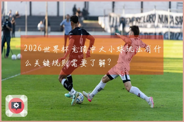 2026世界杯竞猜中大小球玩法有什么关键规则需要了解？